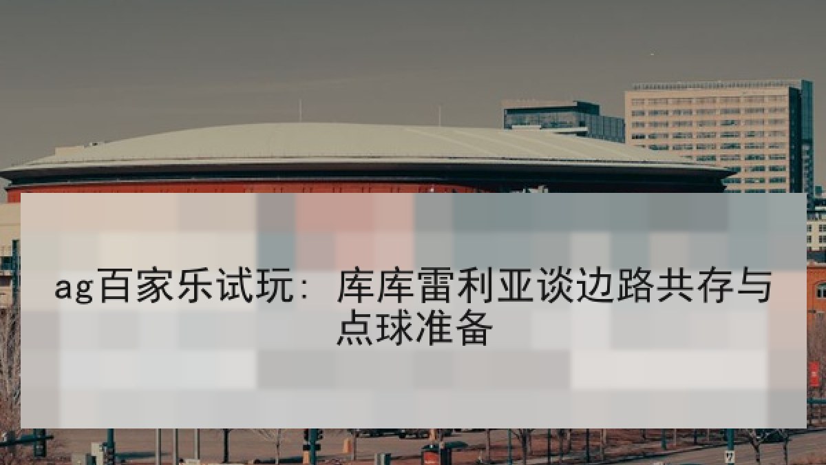 ag百家乐试玩: 库库雷利亚谈边路共存与点球准备