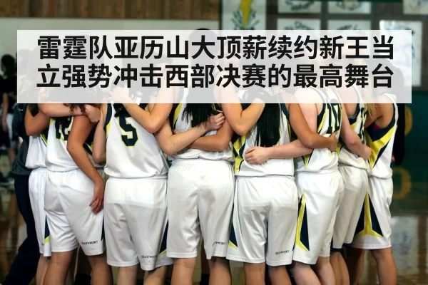 雷霆队亚历山大顶薪续约新王当立强势冲击西部决赛的最高舞台